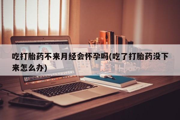 米非司酮打胎药官网吃打胎药不来月经会怀孕吗(吃了打胎药没下来怎么办)