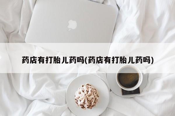 米非司酮打胎药官网药店有打胎儿药吗(药店有打胎儿药吗)