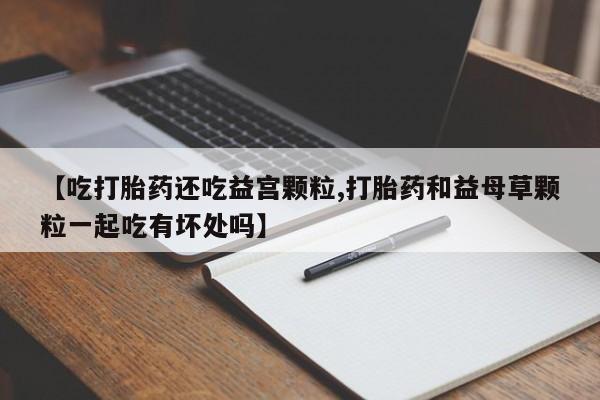 米非司酮打胎药官网【吃打胎药还吃益宫颗粒,打胎药和益母草颗粒一起吃有坏处吗】