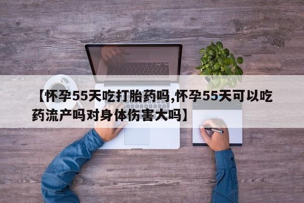 米非司酮打胎药官网【怀孕55天吃打胎药吗,怀孕55天可以吃药流产吗对身体伤害大吗】