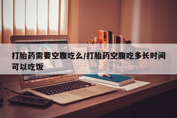 米非司酮打胎药官网打胎药需要空腹吃么/打胎药空腹吃多长时间可以吃饭
