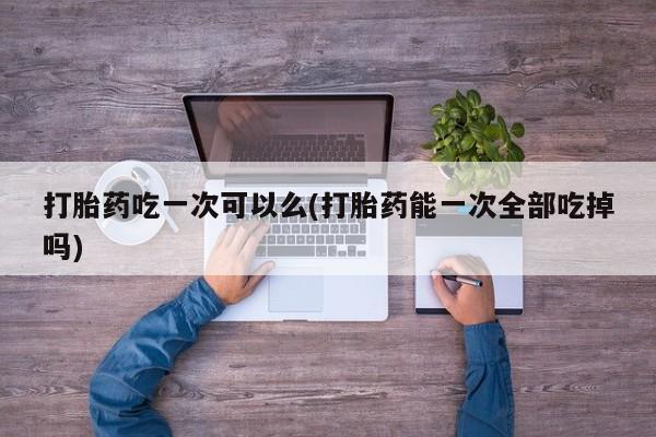 米非司酮打胎药官网打胎药吃一次可以么(打胎药能一次全部吃掉吗)
