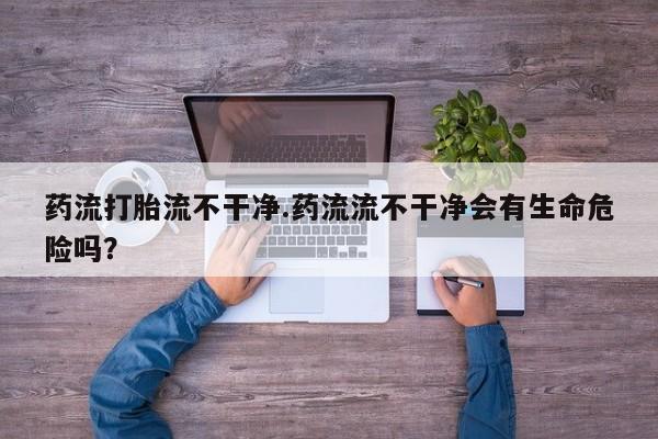 米非司酮打胎药官网药流打胎流不干净.药流流不干净会有生命危险吗？