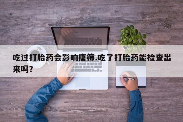 米非司酮打胎药官网吃过打胎药会影响唐筛.吃了打胎药能检查出来吗？