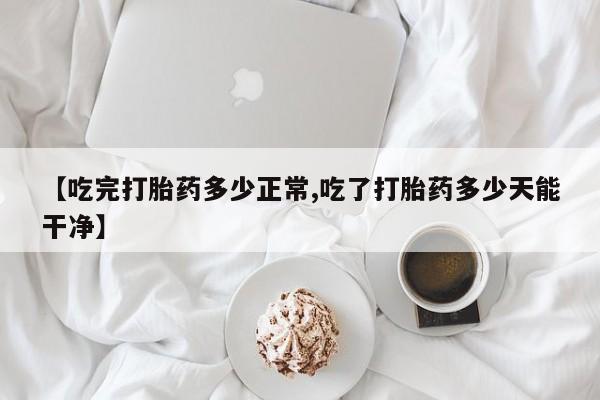 米非司酮打胎药官网【吃完打胎药多少正常,吃了打胎药多少天能干净】