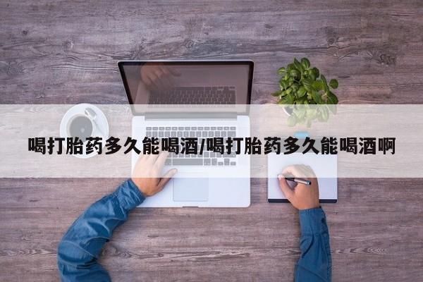 米非司酮打胎药官网喝打胎药多久能喝酒/喝打胎药多久能喝酒啊