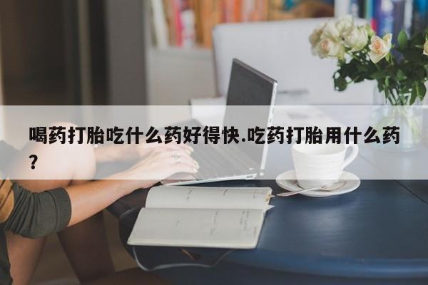 米非司酮打胎药官网喝药打胎吃什么药好得快.吃药打胎用什么药？