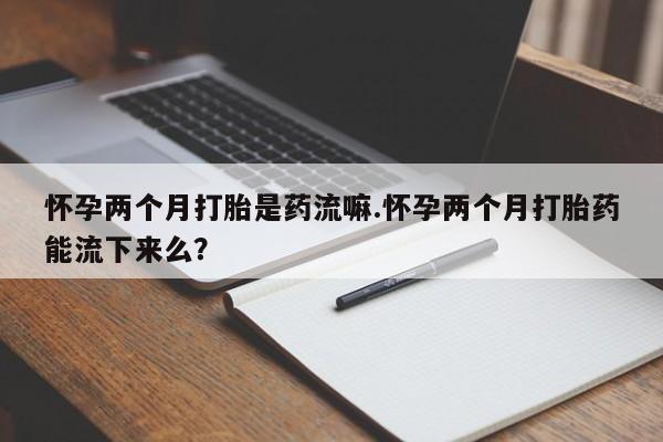 米非司酮打胎药官网怀孕两个月打胎是药流嘛.怀孕两个月打胎药能流下来么？