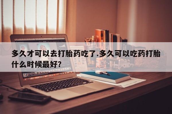 米非司酮打胎药官网多久才可以去打胎药吃了.多久可以吃药打胎什么时候最好？