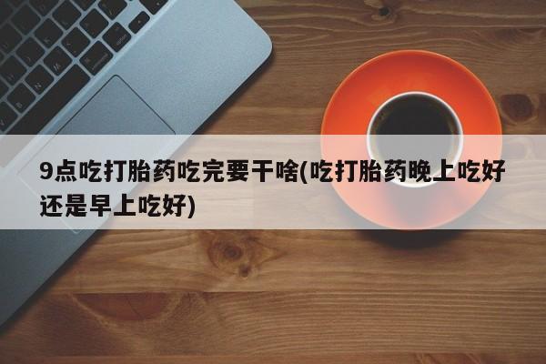 米非司酮打胎药官网9点吃打胎药吃完要干啥(吃打胎药晚上吃好还是早上吃好)