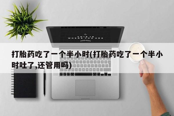 米非司酮打胎药官网打胎药吃了一个半小时(打胎药吃了一个半小时吐了,还管用吗)